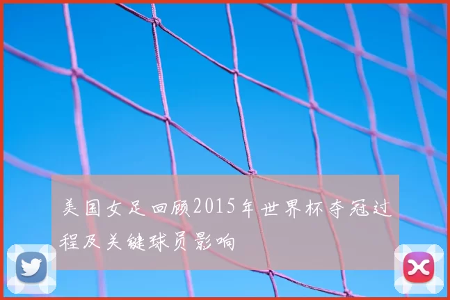 美国女足回顾2015年世界杯夺冠过程及关键球员影响
