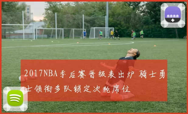 2017NBA季后赛晋级表出炉 骑士勇士领衔多队锁定次轮席位
