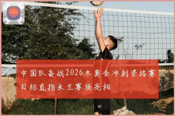 中国队备战2026冬奥会冲刺资格赛目标直指米兰赛场亮相
