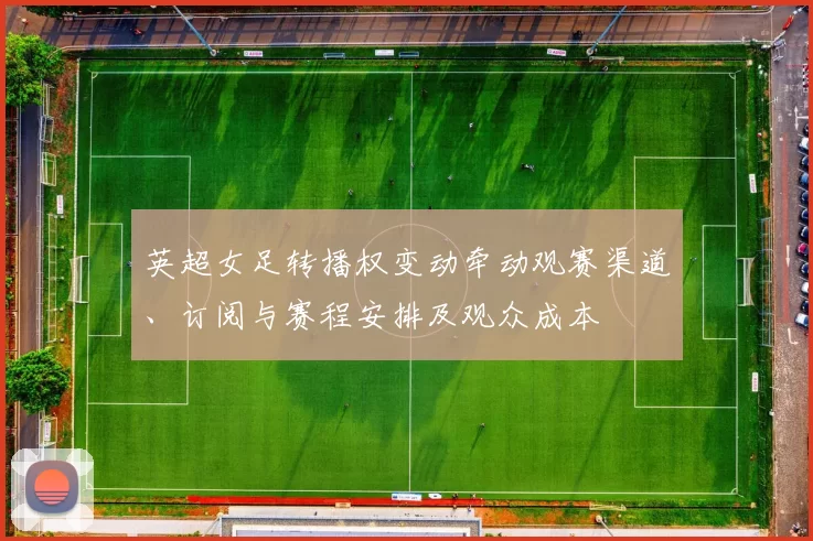 英超女足转播权变动牵动观赛渠道、订阅与赛程安排及观众成本