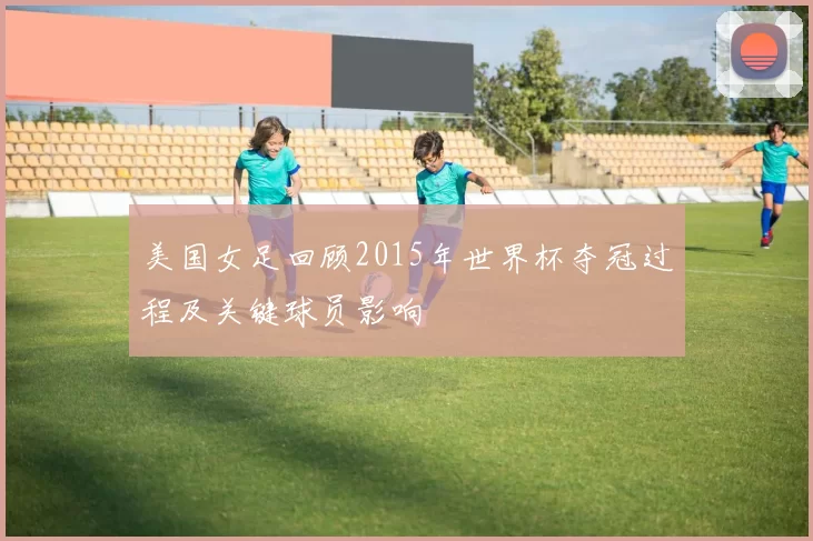 美国女足回顾2015年世界杯夺冠过程及关键球员影响