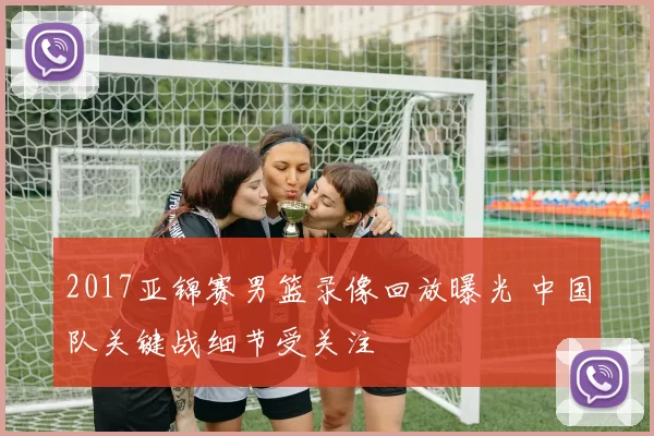 2017亚锦赛男篮录像回放曝光 中国队关键战细节受关注