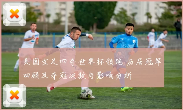 美国女足四夺世界杯领跑 历届冠军回顾及夺冠次数与影响分析