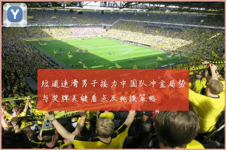 短道速滑男子接力中国队冲金局势与奖牌关键看点及轮换策略