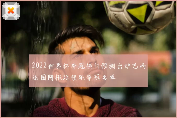 2022世界杯夺冠热门预测出炉巴西法国阿根廷领跑争冠名单