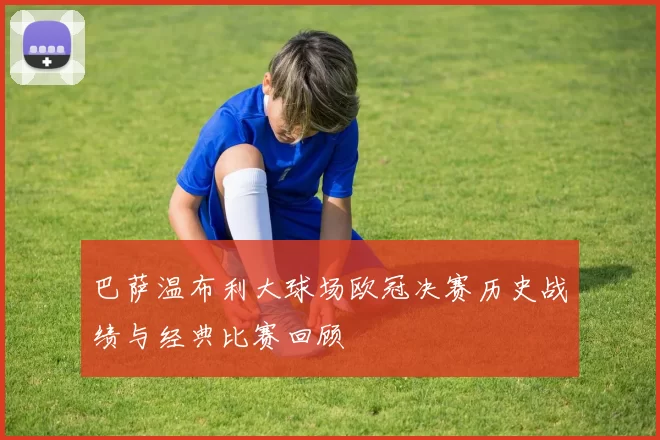 巴萨温布利大球场欧冠决赛历史战绩与经典比赛回顾