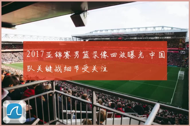 2017亚锦赛男篮录像回放曝光 中国队关键战细节受关注