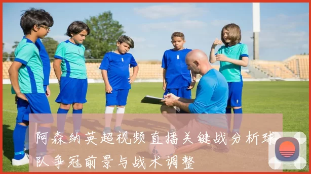 阿森纳英超视频直播关键战分析球队争冠前景与战术调整