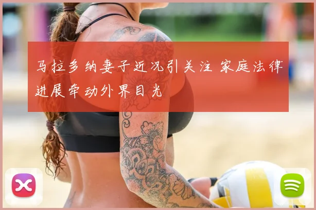马拉多纳妻子近况引关注 家庭法律进展牵动外界目光