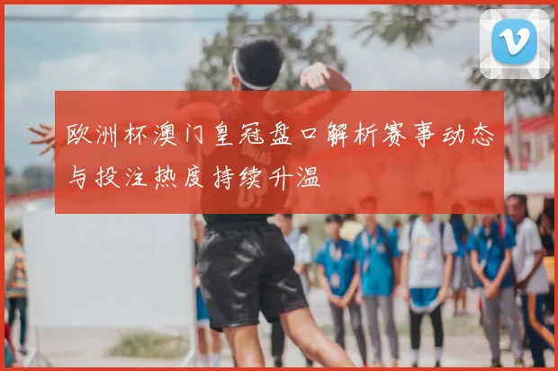 欧洲杯澳门皇冠盘口解析赛事动态与投注热度持续升温