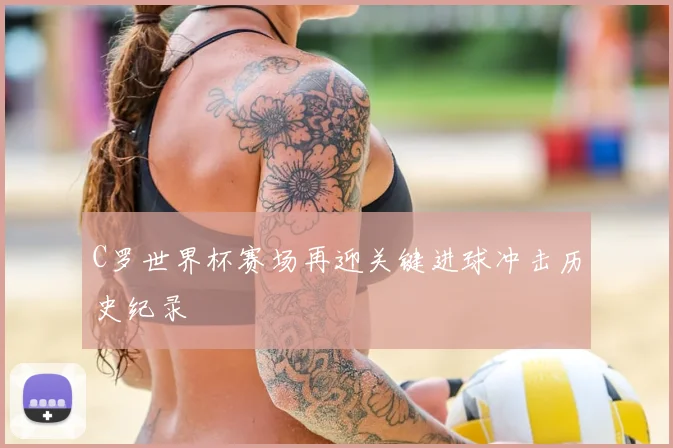 C罗世界杯赛场再迎关键进球冲击历史纪录