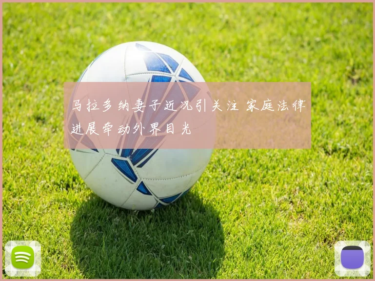 马拉多纳妻子近况引关注 家庭法律进展牵动外界目光