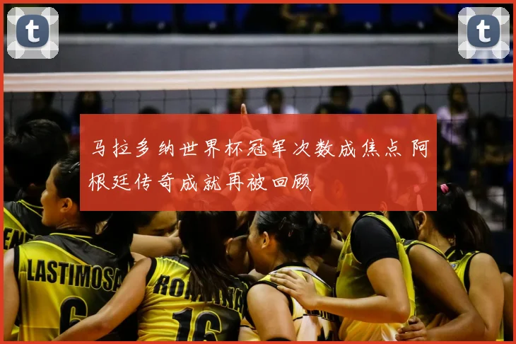 马拉多纳世界杯冠军次数成焦点 阿根廷传奇成就再被回顾