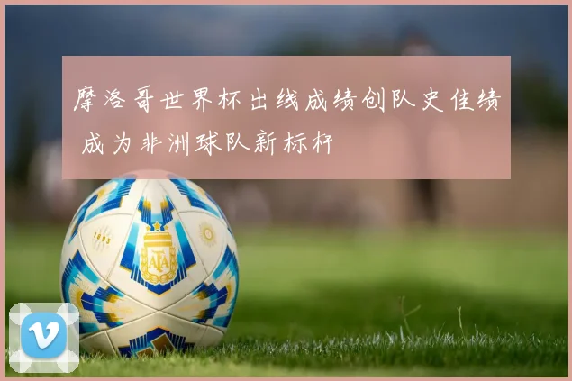 摩洛哥世界杯出线成绩创队史佳绩 成为非洲球队新标杆
