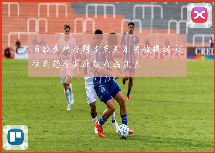 马拉多纳与阿圭罗关系再被提起 过往恩怨与家庭裂痕成焦点