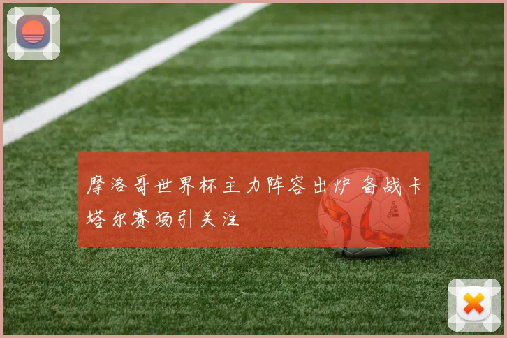 摩洛哥世界杯主力阵容出炉 备战卡塔尔赛场引关注